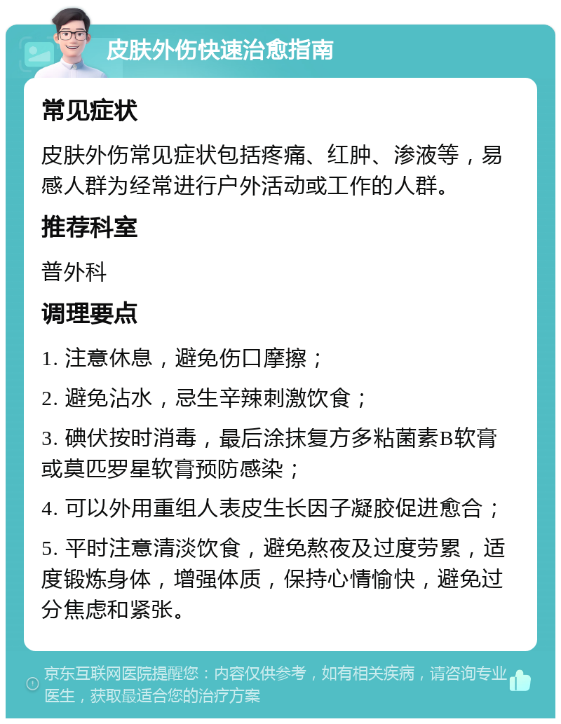 皮肤外伤快速治愈指南 常见症状 皮肤外伤常见症状包括疼痛、红肿、渗液等，易感人群为经常进行户外活动或工作的人群。 推荐科室 普外科 调理要点 1. 注意休息，避免伤口摩擦； 2. 避免沾水，忌生辛辣刺激饮食； 3. 碘伏按时消毒，最后涂抹复方多粘菌素B软膏或莫匹罗星软膏预防感染； 4. 可以外用重组人表皮生长因子凝胶促进愈合； 5. 平时注意清淡饮食，避免熬夜及过度劳累，适度锻炼身体，增强体质，保持心情愉快，避免过分焦虑和紧张。