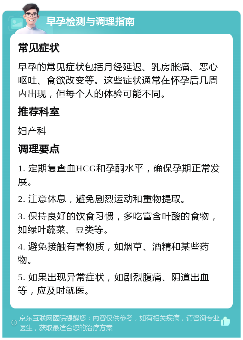 早孕检测与调理指南 常见症状 早孕的常见症状包括月经延迟、乳房胀痛、恶心呕吐、食欲改变等。这些症状通常在怀孕后几周内出现，但每个人的体验可能不同。 推荐科室 妇产科 调理要点 1. 定期复查血HCG和孕酮水平，确保孕期正常发展。 2. 注意休息，避免剧烈运动和重物提取。 3. 保持良好的饮食习惯，多吃富含叶酸的食物，如绿叶蔬菜、豆类等。 4. 避免接触有害物质，如烟草、酒精和某些药物。 5. 如果出现异常症状，如剧烈腹痛、阴道出血等，应及时就医。