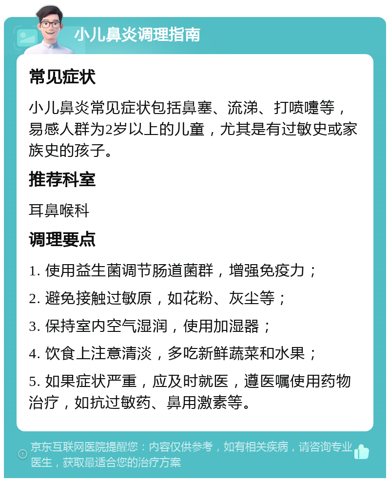 小儿鼻炎调理指南 常见症状 小儿鼻炎常见症状包括鼻塞、流涕、打喷嚏等，易感人群为2岁以上的儿童，尤其是有过敏史或家族史的孩子。 推荐科室 耳鼻喉科 调理要点 1. 使用益生菌调节肠道菌群，增强免疫力； 2. 避免接触过敏原，如花粉、灰尘等； 3. 保持室内空气湿润，使用加湿器； 4. 饮食上注意清淡，多吃新鲜蔬菜和水果； 5. 如果症状严重，应及时就医，遵医嘱使用药物治疗，如抗过敏药、鼻用激素等。