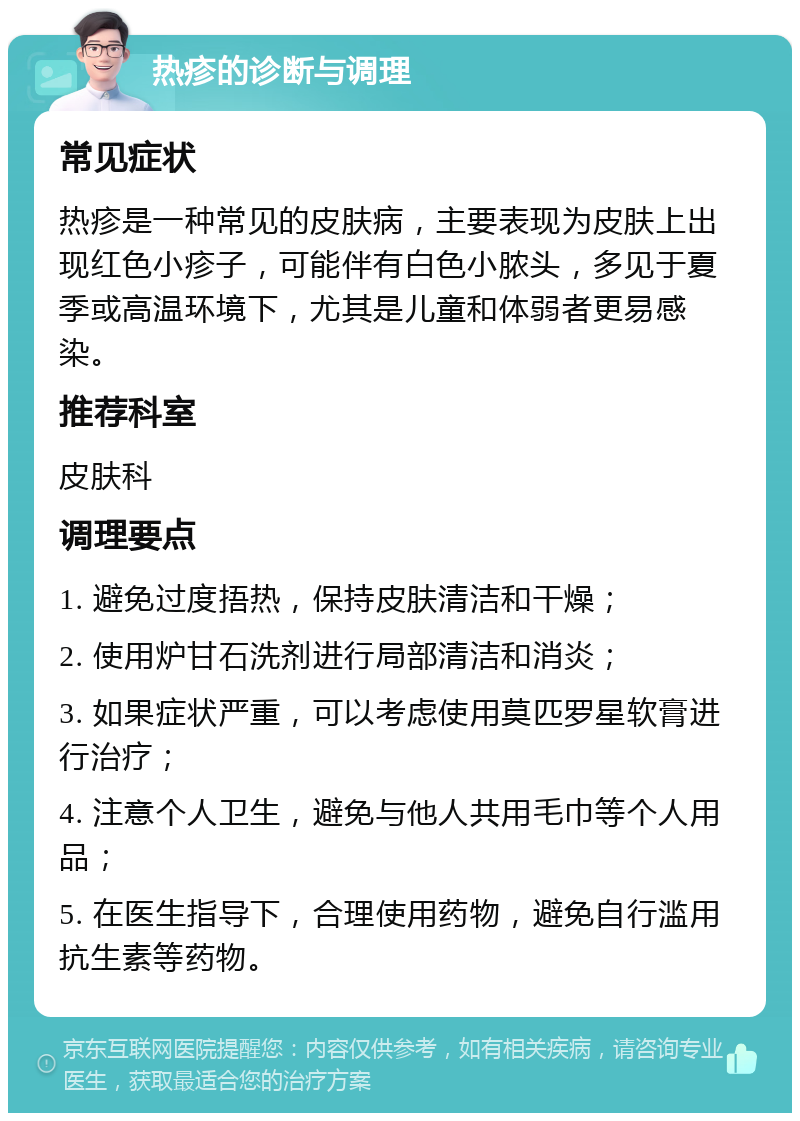 热疹的诊断与调理 常见症状 热疹是一种常见的皮肤病，主要表现为皮肤上出现红色小疹子，可能伴有白色小脓头，多见于夏季或高温环境下，尤其是儿童和体弱者更易感染。 推荐科室 皮肤科 调理要点 1. 避免过度捂热，保持皮肤清洁和干燥； 2. 使用炉甘石洗剂进行局部清洁和消炎； 3. 如果症状严重，可以考虑使用莫匹罗星软膏进行治疗； 4. 注意个人卫生，避免与他人共用毛巾等个人用品； 5. 在医生指导下，合理使用药物，避免自行滥用抗生素等药物。