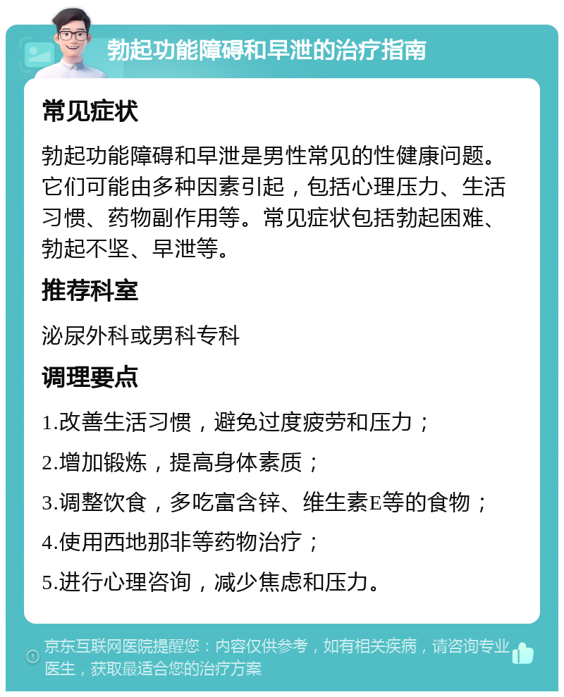 勃起功能障碍和早泄的治疗指南 常见症状 勃起功能障碍和早泄是男性常见的性健康问题。它们可能由多种因素引起，包括心理压力、生活习惯、药物副作用等。常见症状包括勃起困难、勃起不坚、早泄等。 推荐科室 泌尿外科或男科专科 调理要点 1.改善生活习惯，避免过度疲劳和压力； 2.增加锻炼，提高身体素质； 3.调整饮食，多吃富含锌、维生素E等的食物； 4.使用西地那非等药物治疗； 5.进行心理咨询，减少焦虑和压力。