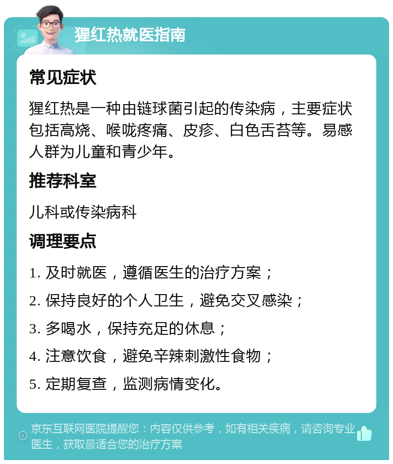 猩红热就医指南 常见症状 猩红热是一种由链球菌引起的传染病，主要症状包括高烧、喉咙疼痛、皮疹、白色舌苔等。易感人群为儿童和青少年。 推荐科室 儿科或传染病科 调理要点 1. 及时就医，遵循医生的治疗方案； 2. 保持良好的个人卫生，避免交叉感染； 3. 多喝水，保持充足的休息； 4. 注意饮食，避免辛辣刺激性食物； 5. 定期复查，监测病情变化。