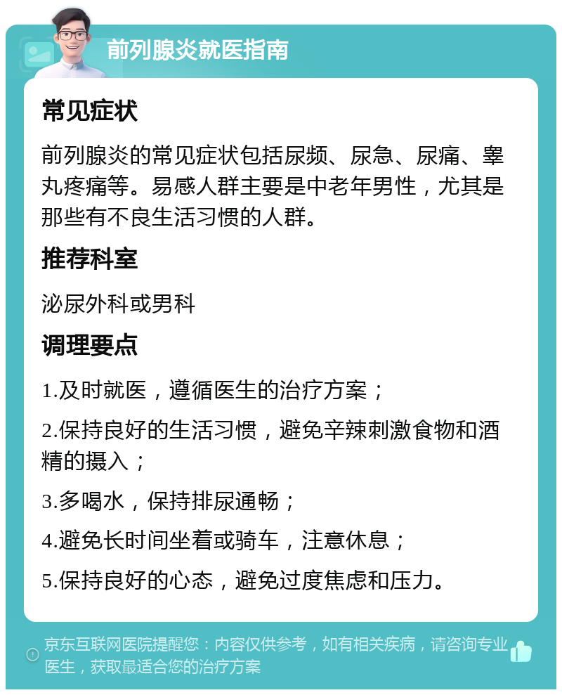 前列腺炎就医指南 常见症状 前列腺炎的常见症状包括尿频、尿急、尿痛、睾丸疼痛等。易感人群主要是中老年男性，尤其是那些有不良生活习惯的人群。 推荐科室 泌尿外科或男科 调理要点 1.及时就医，遵循医生的治疗方案； 2.保持良好的生活习惯，避免辛辣刺激食物和酒精的摄入； 3.多喝水，保持排尿通畅； 4.避免长时间坐着或骑车，注意休息； 5.保持良好的心态，避免过度焦虑和压力。