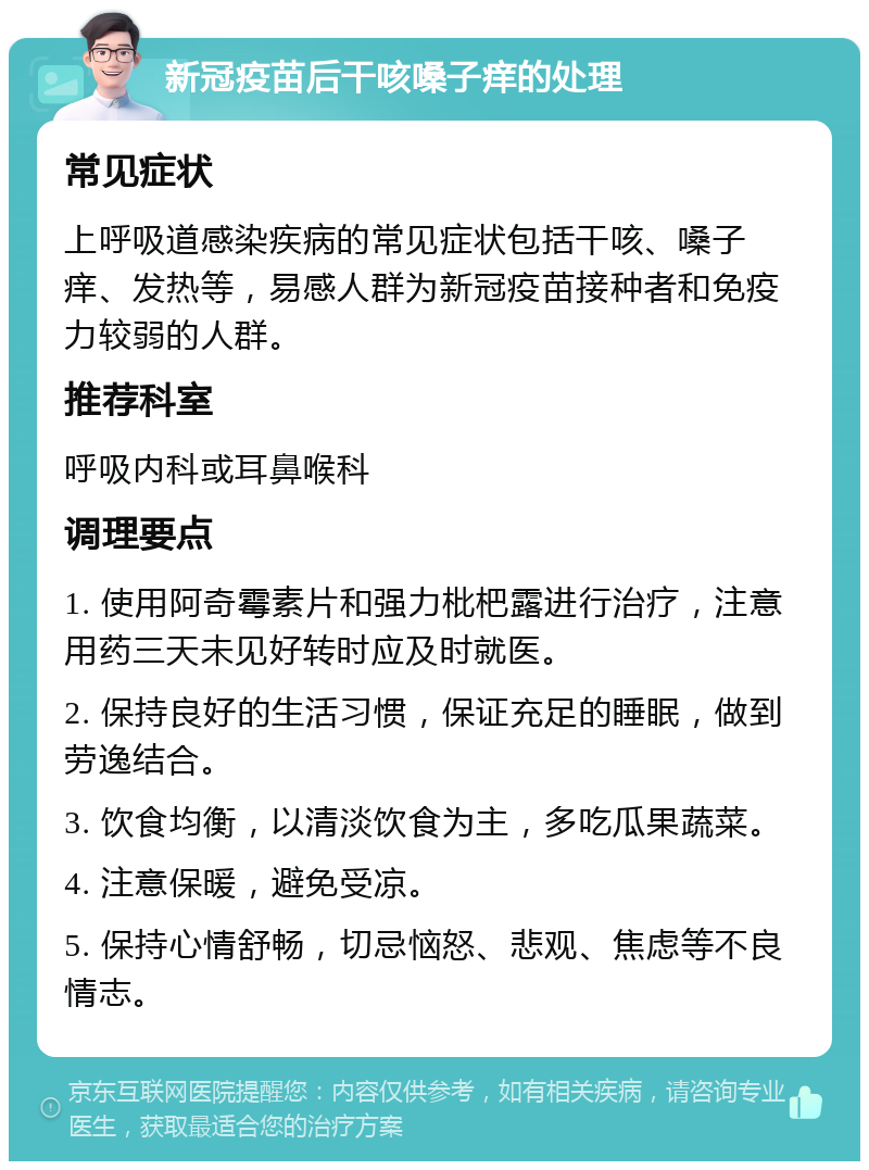 新冠疫苗后干咳嗓子痒的处理 常见症状 上呼吸道感染疾病的常见症状包括干咳、嗓子痒、发热等，易感人群为新冠疫苗接种者和免疫力较弱的人群。 推荐科室 呼吸内科或耳鼻喉科 调理要点 1. 使用阿奇霉素片和强力枇杷露进行治疗，注意用药三天未见好转时应及时就医。 2. 保持良好的生活习惯，保证充足的睡眠，做到劳逸结合。 3. 饮食均衡，以清淡饮食为主，多吃瓜果蔬菜。 4. 注意保暖，避免受凉。 5. 保持心情舒畅，切忌恼怒、悲观、焦虑等不良情志。