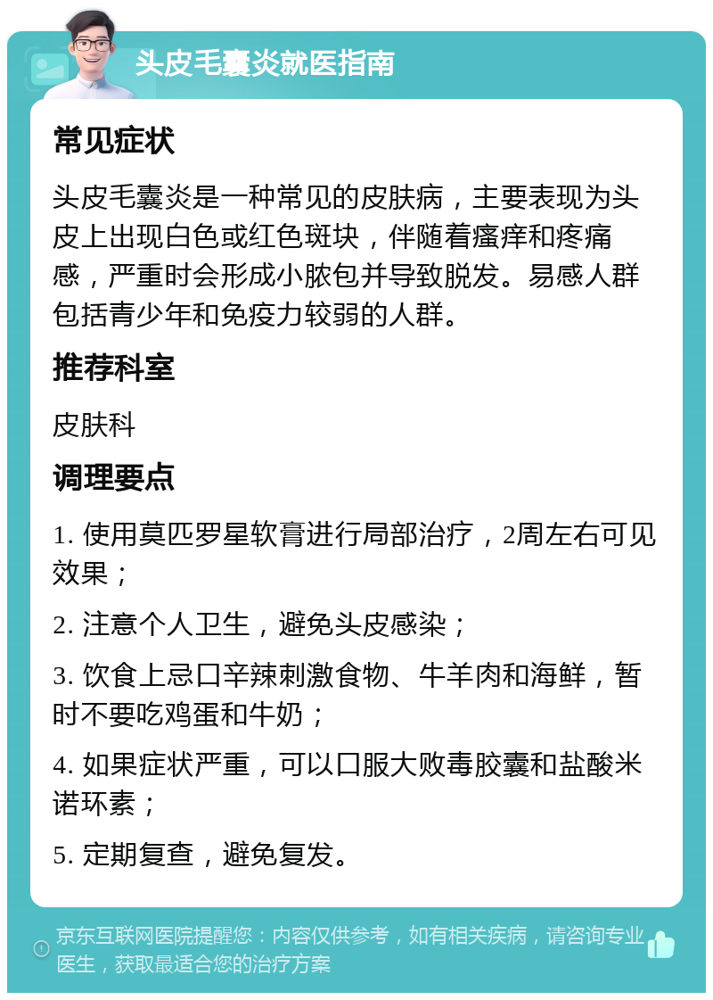 头皮毛囊炎就医指南 常见症状 头皮毛囊炎是一种常见的皮肤病，主要表现为头皮上出现白色或红色斑块，伴随着瘙痒和疼痛感，严重时会形成小脓包并导致脱发。易感人群包括青少年和免疫力较弱的人群。 推荐科室 皮肤科 调理要点 1. 使用莫匹罗星软膏进行局部治疗，2周左右可见效果； 2. 注意个人卫生，避免头皮感染； 3. 饮食上忌口辛辣刺激食物、牛羊肉和海鲜，暂时不要吃鸡蛋和牛奶； 4. 如果症状严重，可以口服大败毒胶囊和盐酸米诺环素； 5. 定期复查，避免复发。