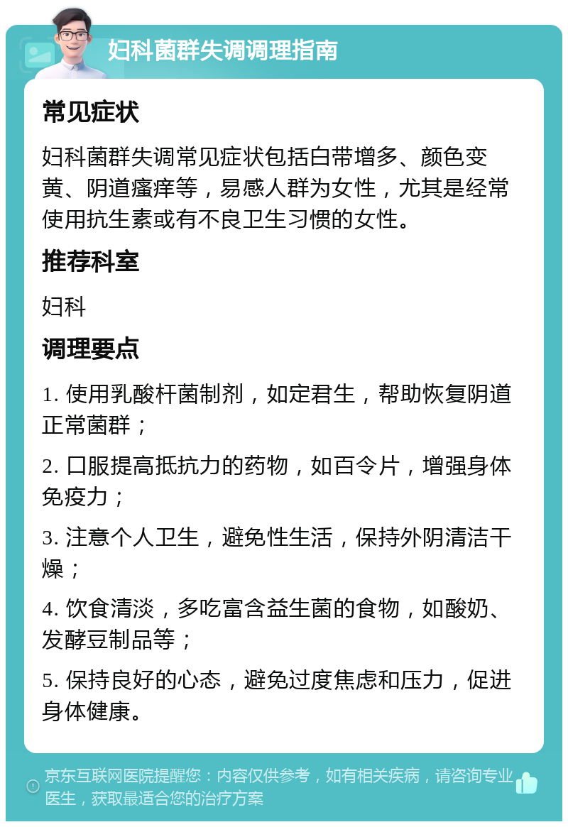 妇科菌群失调调理指南 常见症状 妇科菌群失调常见症状包括白带增多、颜色变黄、阴道瘙痒等，易感人群为女性，尤其是经常使用抗生素或有不良卫生习惯的女性。 推荐科室 妇科 调理要点 1. 使用乳酸杆菌制剂，如定君生，帮助恢复阴道正常菌群； 2. 口服提高抵抗力的药物，如百令片，增强身体免疫力； 3. 注意个人卫生，避免性生活，保持外阴清洁干燥； 4. 饮食清淡，多吃富含益生菌的食物，如酸奶、发酵豆制品等； 5. 保持良好的心态，避免过度焦虑和压力，促进身体健康。