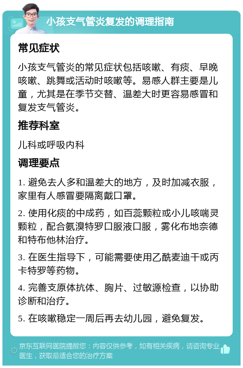 小孩支气管炎复发的调理指南 常见症状 小孩支气管炎的常见症状包括咳嗽、有痰、早晚咳嗽、跳舞或活动时咳嗽等。易感人群主要是儿童，尤其是在季节交替、温差大时更容易感冒和复发支气管炎。 推荐科室 儿科或呼吸内科 调理要点 1. 避免去人多和温差大的地方，及时加减衣服，家里有人感冒要隔离戴口罩。 2. 使用化痰的中成药，如百蕊颗粒或小儿咳喘灵颗粒，配合氨溴特罗口服液口服，雾化布地奈德和特布他林治疗。 3. 在医生指导下，可能需要使用乙酰麦迪干或丙卡特罗等药物。 4. 完善支原体抗体、胸片、过敏源检查，以协助诊断和治疗。 5. 在咳嗽稳定一周后再去幼儿园，避免复发。