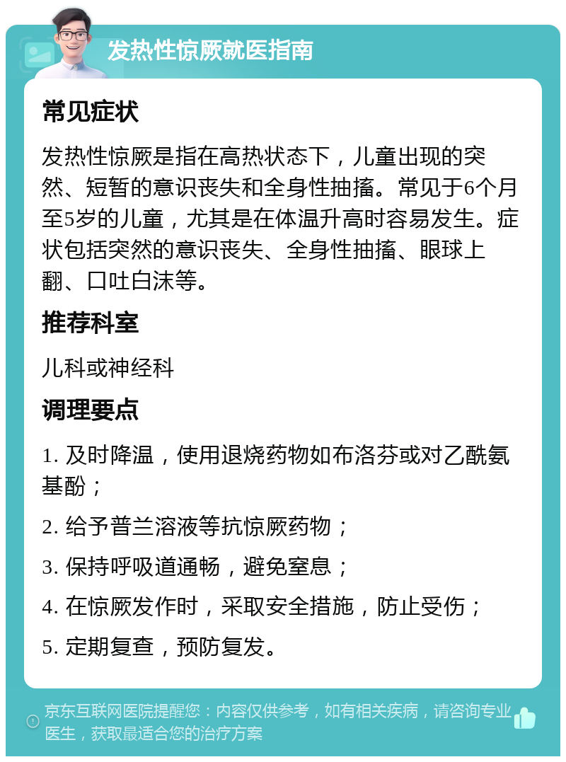 发热性惊厥就医指南 常见症状 发热性惊厥是指在高热状态下，儿童出现的突然、短暂的意识丧失和全身性抽搐。常见于6个月至5岁的儿童，尤其是在体温升高时容易发生。症状包括突然的意识丧失、全身性抽搐、眼球上翻、口吐白沫等。 推荐科室 儿科或神经科 调理要点 1. 及时降温，使用退烧药物如布洛芬或对乙酰氨基酚； 2. 给予普兰溶液等抗惊厥药物； 3. 保持呼吸道通畅，避免窒息； 4. 在惊厥发作时，采取安全措施，防止受伤； 5. 定期复查，预防复发。