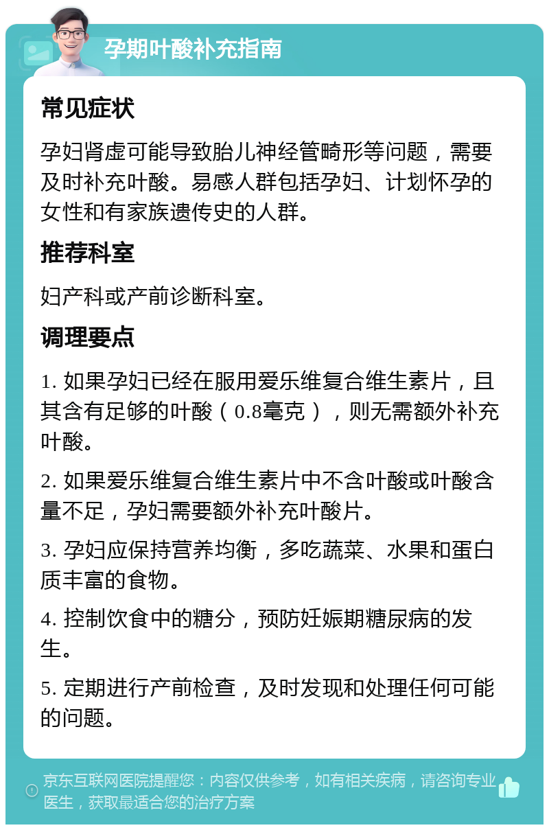 孕期叶酸补充指南 常见症状 孕妇肾虚可能导致胎儿神经管畸形等问题，需要及时补充叶酸。易感人群包括孕妇、计划怀孕的女性和有家族遗传史的人群。 推荐科室 妇产科或产前诊断科室。 调理要点 1. 如果孕妇已经在服用爱乐维复合维生素片，且其含有足够的叶酸（0.8毫克），则无需额外补充叶酸。 2. 如果爱乐维复合维生素片中不含叶酸或叶酸含量不足，孕妇需要额外补充叶酸片。 3. 孕妇应保持营养均衡，多吃蔬菜、水果和蛋白质丰富的食物。 4. 控制饮食中的糖分，预防妊娠期糖尿病的发生。 5. 定期进行产前检查，及时发现和处理任何可能的问题。