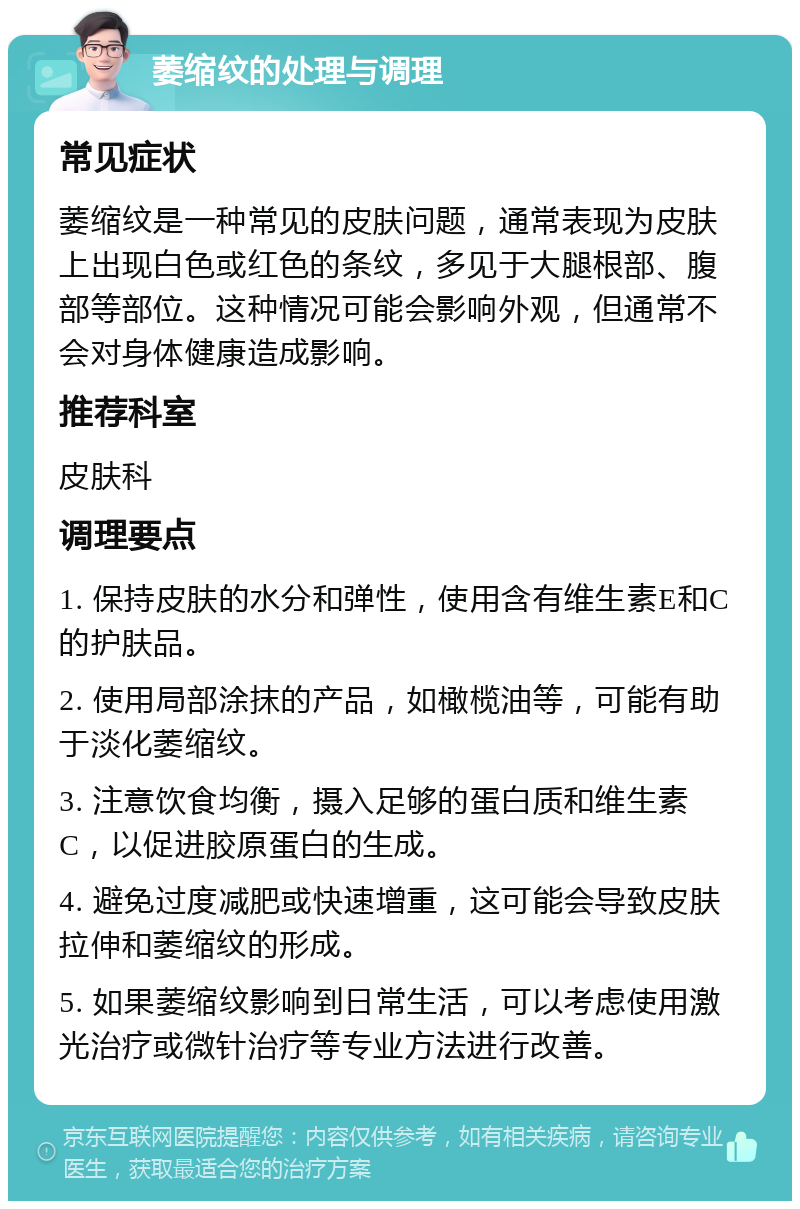 萎缩纹的处理与调理 常见症状 萎缩纹是一种常见的皮肤问题，通常表现为皮肤上出现白色或红色的条纹，多见于大腿根部、腹部等部位。这种情况可能会影响外观，但通常不会对身体健康造成影响。 推荐科室 皮肤科 调理要点 1. 保持皮肤的水分和弹性，使用含有维生素E和C的护肤品。 2. 使用局部涂抹的产品，如橄榄油等，可能有助于淡化萎缩纹。 3. 注意饮食均衡，摄入足够的蛋白质和维生素C，以促进胶原蛋白的生成。 4. 避免过度减肥或快速增重，这可能会导致皮肤拉伸和萎缩纹的形成。 5. 如果萎缩纹影响到日常生活，可以考虑使用激光治疗或微针治疗等专业方法进行改善。