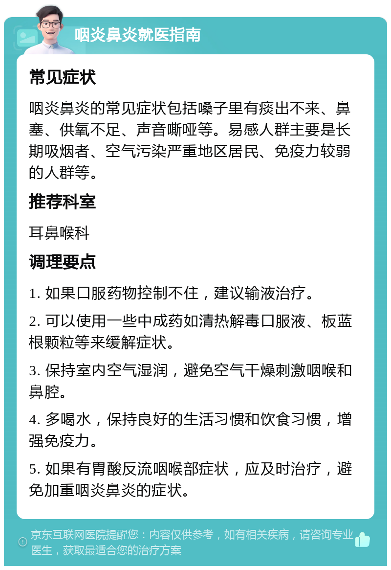 咽炎鼻炎就医指南 常见症状 咽炎鼻炎的常见症状包括嗓子里有痰出不来、鼻塞、供氧不足、声音嘶哑等。易感人群主要是长期吸烟者、空气污染严重地区居民、免疫力较弱的人群等。 推荐科室 耳鼻喉科 调理要点 1. 如果口服药物控制不住，建议输液治疗。 2. 可以使用一些中成药如清热解毒口服液、板蓝根颗粒等来缓解症状。 3. 保持室内空气湿润，避免空气干燥刺激咽喉和鼻腔。 4. 多喝水，保持良好的生活习惯和饮食习惯，增强免疫力。 5. 如果有胃酸反流咽喉部症状，应及时治疗，避免加重咽炎鼻炎的症状。