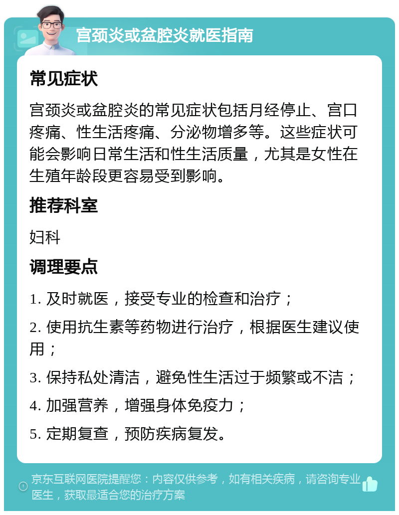 宫颈炎或盆腔炎就医指南 常见症状 宫颈炎或盆腔炎的常见症状包括月经停止、宫口疼痛、性生活疼痛、分泌物增多等。这些症状可能会影响日常生活和性生活质量，尤其是女性在生殖年龄段更容易受到影响。 推荐科室 妇科 调理要点 1. 及时就医，接受专业的检查和治疗； 2. 使用抗生素等药物进行治疗，根据医生建议使用； 3. 保持私处清洁，避免性生活过于频繁或不洁； 4. 加强营养，增强身体免疫力； 5. 定期复查，预防疾病复发。