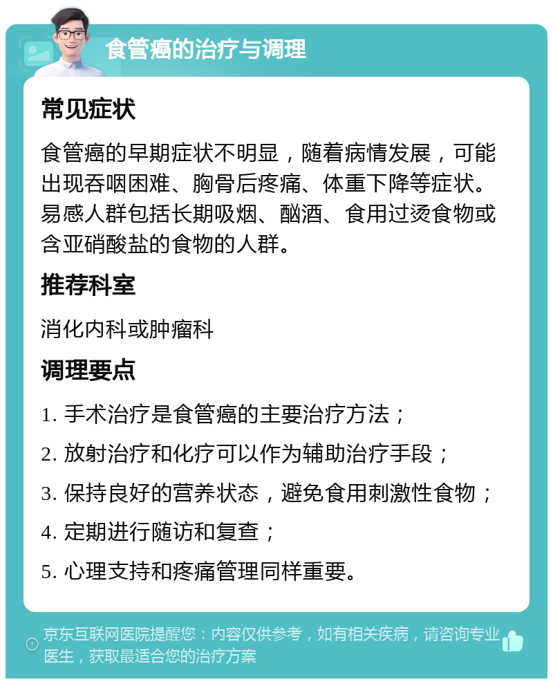 食管癌的治疗与调理 常见症状 食管癌的早期症状不明显，随着病情发展，可能出现吞咽困难、胸骨后疼痛、体重下降等症状。易感人群包括长期吸烟、酗酒、食用过烫食物或含亚硝酸盐的食物的人群。 推荐科室 消化内科或肿瘤科 调理要点 1. 手术治疗是食管癌的主要治疗方法； 2. 放射治疗和化疗可以作为辅助治疗手段； 3. 保持良好的营养状态，避免食用刺激性食物； 4. 定期进行随访和复查； 5. 心理支持和疼痛管理同样重要。