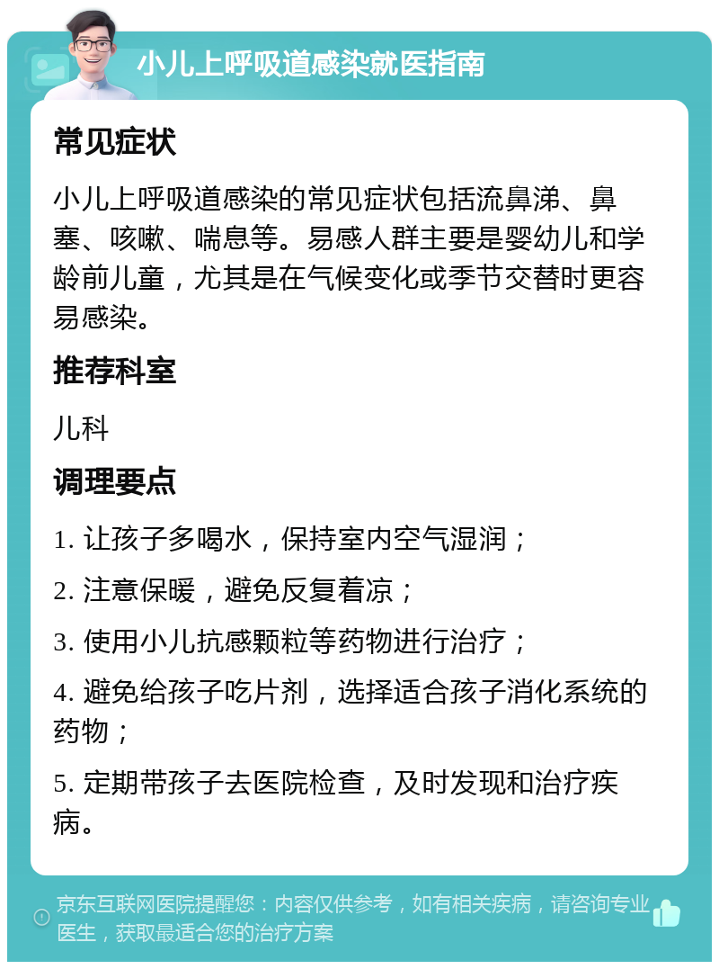 小儿上呼吸道感染就医指南 常见症状 小儿上呼吸道感染的常见症状包括流鼻涕、鼻塞、咳嗽、喘息等。易感人群主要是婴幼儿和学龄前儿童，尤其是在气候变化或季节交替时更容易感染。 推荐科室 儿科 调理要点 1. 让孩子多喝水，保持室内空气湿润； 2. 注意保暖，避免反复着凉； 3. 使用小儿抗感颗粒等药物进行治疗； 4. 避免给孩子吃片剂，选择适合孩子消化系统的药物； 5. 定期带孩子去医院检查，及时发现和治疗疾病。