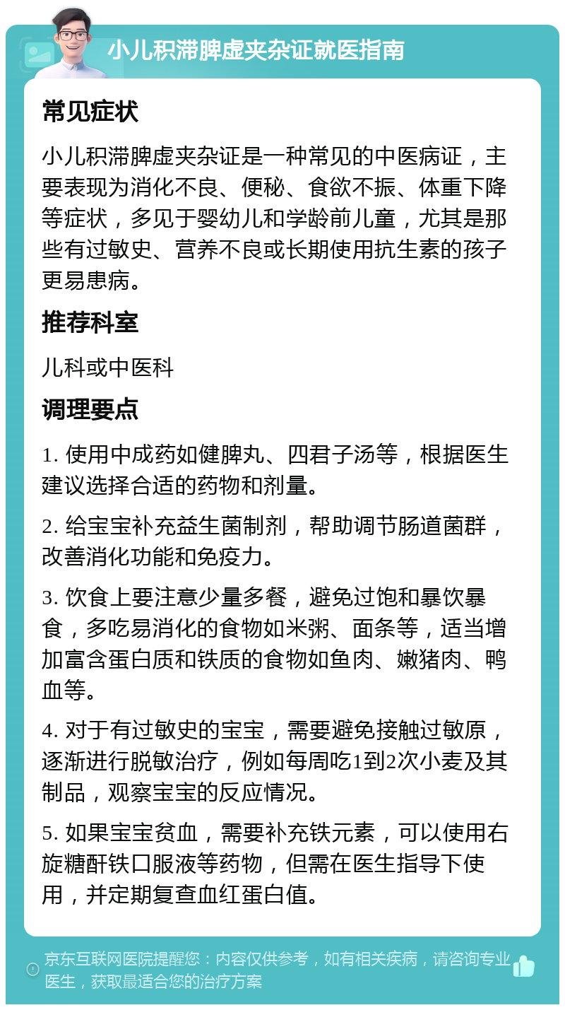 小儿积滞脾虚夹杂证就医指南 常见症状 小儿积滞脾虚夹杂证是一种常见的中医病证，主要表现为消化不良、便秘、食欲不振、体重下降等症状，多见于婴幼儿和学龄前儿童，尤其是那些有过敏史、营养不良或长期使用抗生素的孩子更易患病。 推荐科室 儿科或中医科 调理要点 1. 使用中成药如健脾丸、四君子汤等，根据医生建议选择合适的药物和剂量。 2. 给宝宝补充益生菌制剂，帮助调节肠道菌群，改善消化功能和免疫力。 3. 饮食上要注意少量多餐，避免过饱和暴饮暴食，多吃易消化的食物如米粥、面条等，适当增加富含蛋白质和铁质的食物如鱼肉、嫩猪肉、鸭血等。 4. 对于有过敏史的宝宝，需要避免接触过敏原，逐渐进行脱敏治疗，例如每周吃1到2次小麦及其制品，观察宝宝的反应情况。 5. 如果宝宝贫血，需要补充铁元素，可以使用右旋糖酐铁口服液等药物，但需在医生指导下使用，并定期复查血红蛋白值。