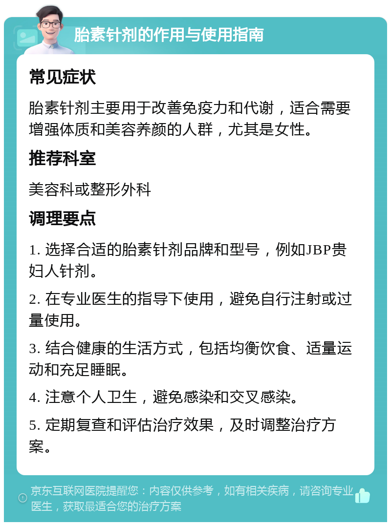 胎素针剂的作用与使用指南 常见症状 胎素针剂主要用于改善免疫力和代谢，适合需要增强体质和美容养颜的人群，尤其是女性。 推荐科室 美容科或整形外科 调理要点 1. 选择合适的胎素针剂品牌和型号，例如JBP贵妇人针剂。 2. 在专业医生的指导下使用，避免自行注射或过量使用。 3. 结合健康的生活方式，包括均衡饮食、适量运动和充足睡眠。 4. 注意个人卫生，避免感染和交叉感染。 5. 定期复查和评估治疗效果，及时调整治疗方案。