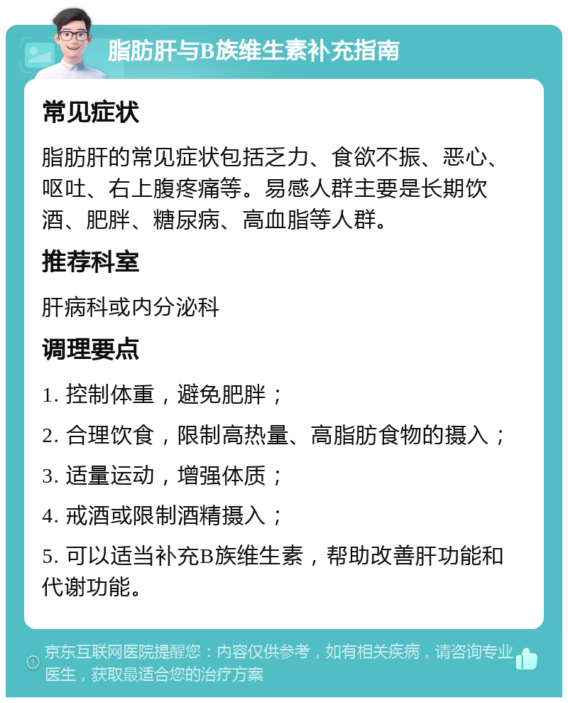 脂肪肝与B族维生素补充指南 常见症状 脂肪肝的常见症状包括乏力、食欲不振、恶心、呕吐、右上腹疼痛等。易感人群主要是长期饮酒、肥胖、糖尿病、高血脂等人群。 推荐科室 肝病科或内分泌科 调理要点 1. 控制体重，避免肥胖； 2. 合理饮食，限制高热量、高脂肪食物的摄入； 3. 适量运动，增强体质； 4. 戒酒或限制酒精摄入； 5. 可以适当补充B族维生素，帮助改善肝功能和代谢功能。