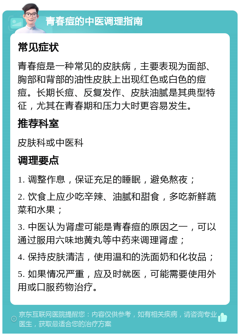 青春痘的中医调理指南 常见症状 青春痘是一种常见的皮肤病，主要表现为面部、胸部和背部的油性皮肤上出现红色或白色的痘痘。长期长痘、反复发作、皮肤油腻是其典型特征，尤其在青春期和压力大时更容易发生。 推荐科室 皮肤科或中医科 调理要点 1. 调整作息，保证充足的睡眠，避免熬夜； 2. 饮食上应少吃辛辣、油腻和甜食，多吃新鲜蔬菜和水果； 3. 中医认为肾虚可能是青春痘的原因之一，可以通过服用六味地黄丸等中药来调理肾虚； 4. 保持皮肤清洁，使用温和的洗面奶和化妆品； 5. 如果情况严重，应及时就医，可能需要使用外用或口服药物治疗。