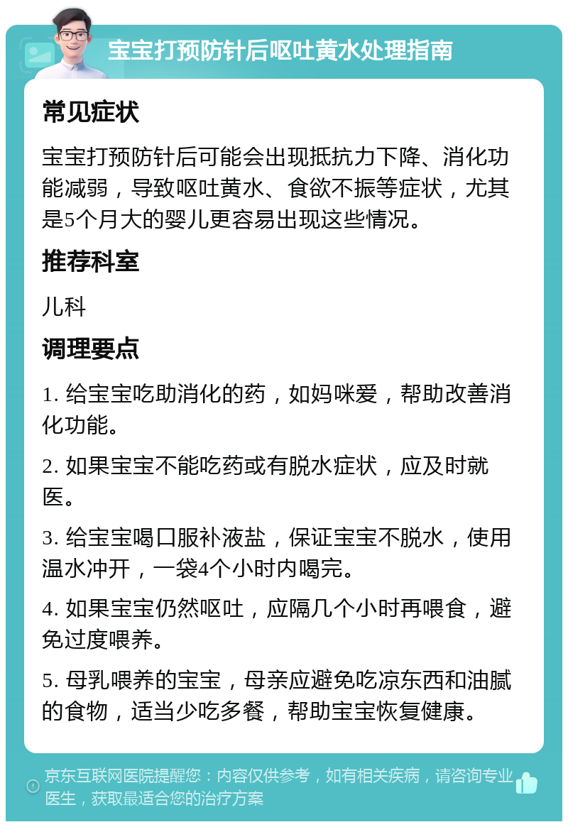 宝宝打预防针后呕吐黄水处理指南 常见症状 宝宝打预防针后可能会出现抵抗力下降、消化功能减弱，导致呕吐黄水、食欲不振等症状，尤其是5个月大的婴儿更容易出现这些情况。 推荐科室 儿科 调理要点 1. 给宝宝吃助消化的药，如妈咪爱，帮助改善消化功能。 2. 如果宝宝不能吃药或有脱水症状，应及时就医。 3. 给宝宝喝口服补液盐，保证宝宝不脱水，使用温水冲开，一袋4个小时内喝完。 4. 如果宝宝仍然呕吐，应隔几个小时再喂食，避免过度喂养。 5. 母乳喂养的宝宝，母亲应避免吃凉东西和油腻的食物，适当少吃多餐，帮助宝宝恢复健康。