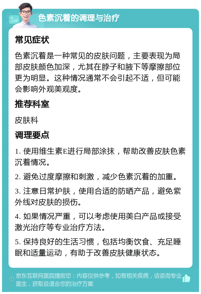 色素沉着的调理与治疗 常见症状 色素沉着是一种常见的皮肤问题，主要表现为局部皮肤颜色加深，尤其在脖子和腋下等摩擦部位更为明显。这种情况通常不会引起不适，但可能会影响外观美观度。 推荐科室 皮肤科 调理要点 1. 使用维生素E进行局部涂抹，帮助改善皮肤色素沉着情况。 2. 避免过度摩擦和刺激，减少色素沉着的加重。 3. 注意日常护肤，使用合适的防晒产品，避免紫外线对皮肤的损伤。 4. 如果情况严重，可以考虑使用美白产品或接受激光治疗等专业治疗方法。 5. 保持良好的生活习惯，包括均衡饮食、充足睡眠和适量运动，有助于改善皮肤健康状态。