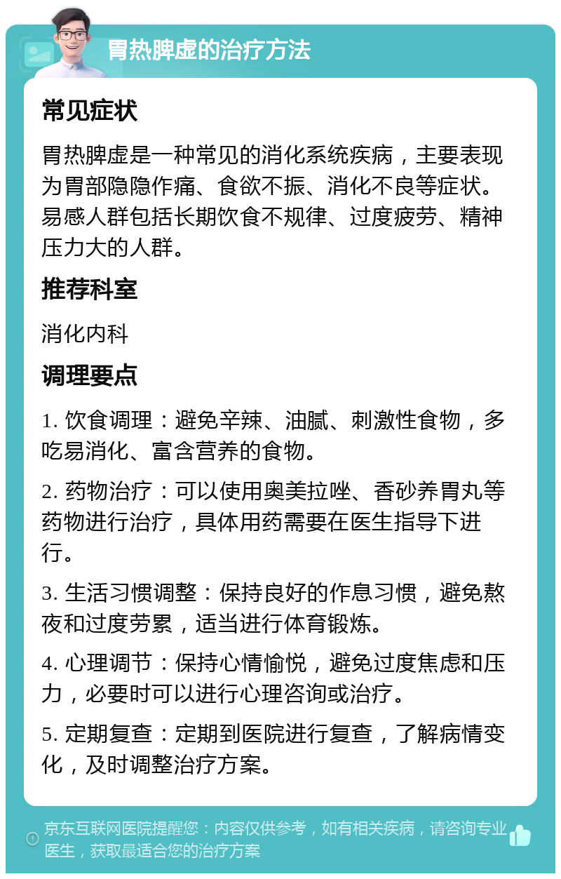 胃热脾虚的治疗方法 常见症状 胃热脾虚是一种常见的消化系统疾病，主要表现为胃部隐隐作痛、食欲不振、消化不良等症状。易感人群包括长期饮食不规律、过度疲劳、精神压力大的人群。 推荐科室 消化内科 调理要点 1. 饮食调理：避免辛辣、油腻、刺激性食物，多吃易消化、富含营养的食物。 2. 药物治疗：可以使用奥美拉唑、香砂养胃丸等药物进行治疗，具体用药需要在医生指导下进行。 3. 生活习惯调整：保持良好的作息习惯，避免熬夜和过度劳累，适当进行体育锻炼。 4. 心理调节：保持心情愉悦，避免过度焦虑和压力，必要时可以进行心理咨询或治疗。 5. 定期复查：定期到医院进行复查，了解病情变化，及时调整治疗方案。