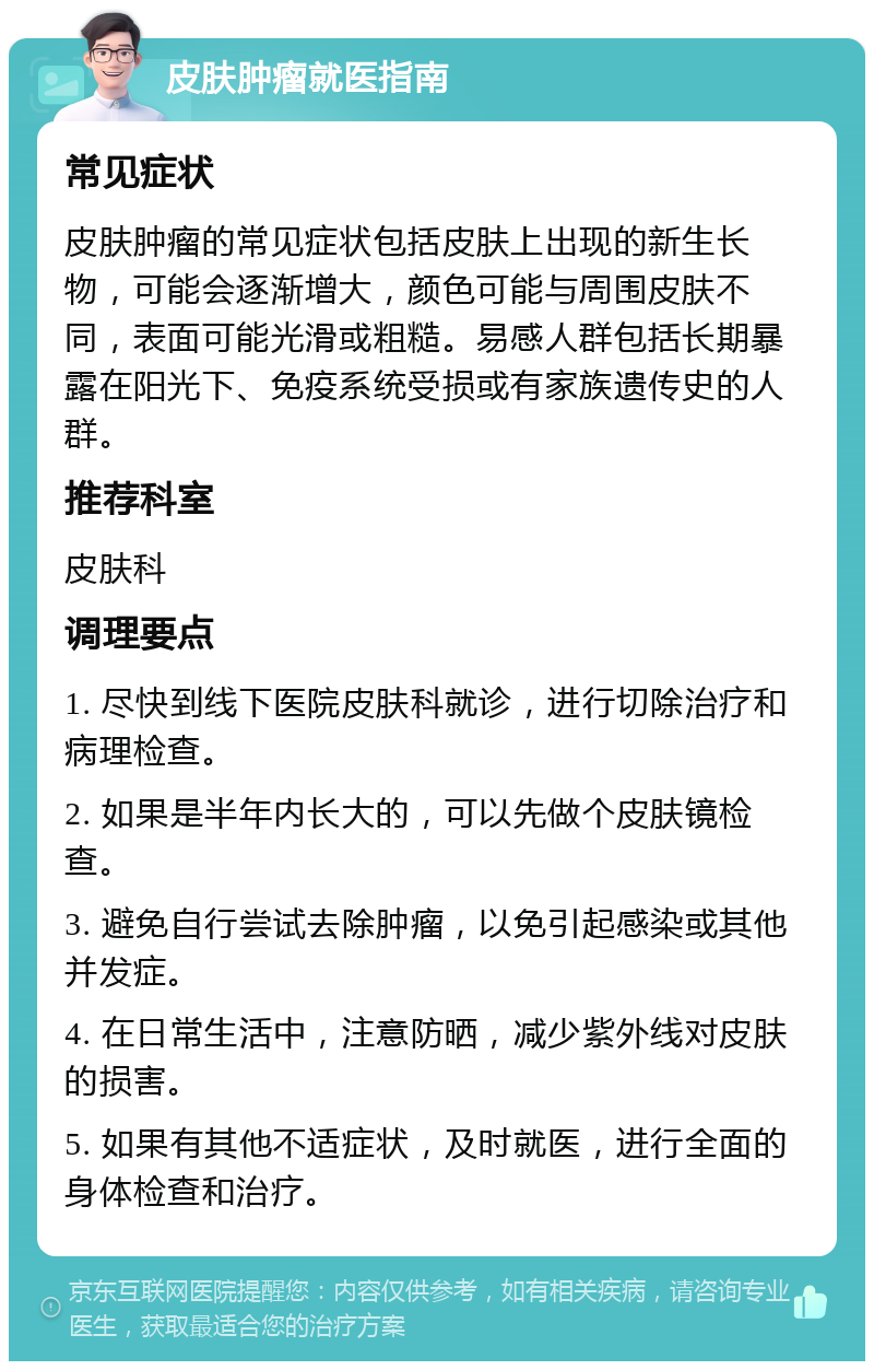 皮肤肿瘤就医指南 常见症状 皮肤肿瘤的常见症状包括皮肤上出现的新生长物，可能会逐渐增大，颜色可能与周围皮肤不同，表面可能光滑或粗糙。易感人群包括长期暴露在阳光下、免疫系统受损或有家族遗传史的人群。 推荐科室 皮肤科 调理要点 1. 尽快到线下医院皮肤科就诊，进行切除治疗和病理检查。 2. 如果是半年内长大的，可以先做个皮肤镜检查。 3. 避免自行尝试去除肿瘤，以免引起感染或其他并发症。 4. 在日常生活中，注意防晒，减少紫外线对皮肤的损害。 5. 如果有其他不适症状，及时就医，进行全面的身体检查和治疗。