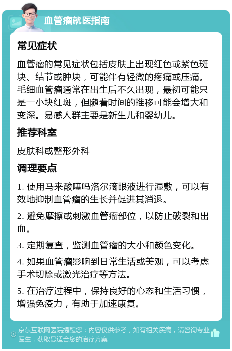 血管瘤就医指南 常见症状 血管瘤的常见症状包括皮肤上出现红色或紫色斑块、结节或肿块，可能伴有轻微的疼痛或压痛。毛细血管瘤通常在出生后不久出现，最初可能只是一小块红斑，但随着时间的推移可能会增大和变深。易感人群主要是新生儿和婴幼儿。 推荐科室 皮肤科或整形外科 调理要点 1. 使用马来酸噻吗洛尔滴眼液进行湿敷，可以有效地抑制血管瘤的生长并促进其消退。 2. 避免摩擦或刺激血管瘤部位，以防止破裂和出血。 3. 定期复查，监测血管瘤的大小和颜色变化。 4. 如果血管瘤影响到日常生活或美观，可以考虑手术切除或激光治疗等方法。 5. 在治疗过程中，保持良好的心态和生活习惯，增强免疫力，有助于加速康复。