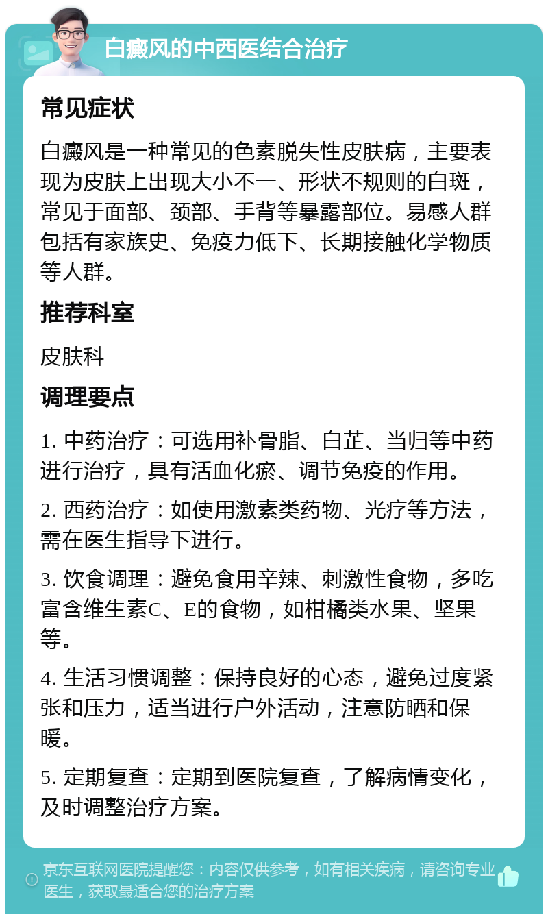 白癜风的中西医结合治疗 常见症状 白癜风是一种常见的色素脱失性皮肤病，主要表现为皮肤上出现大小不一、形状不规则的白斑，常见于面部、颈部、手背等暴露部位。易感人群包括有家族史、免疫力低下、长期接触化学物质等人群。 推荐科室 皮肤科 调理要点 1. 中药治疗：可选用补骨脂、白芷、当归等中药进行治疗，具有活血化瘀、调节免疫的作用。 2. 西药治疗：如使用激素类药物、光疗等方法，需在医生指导下进行。 3. 饮食调理：避免食用辛辣、刺激性食物，多吃富含维生素C、E的食物，如柑橘类水果、坚果等。 4. 生活习惯调整：保持良好的心态，避免过度紧张和压力，适当进行户外活动，注意防晒和保暖。 5. 定期复查：定期到医院复查，了解病情变化，及时调整治疗方案。