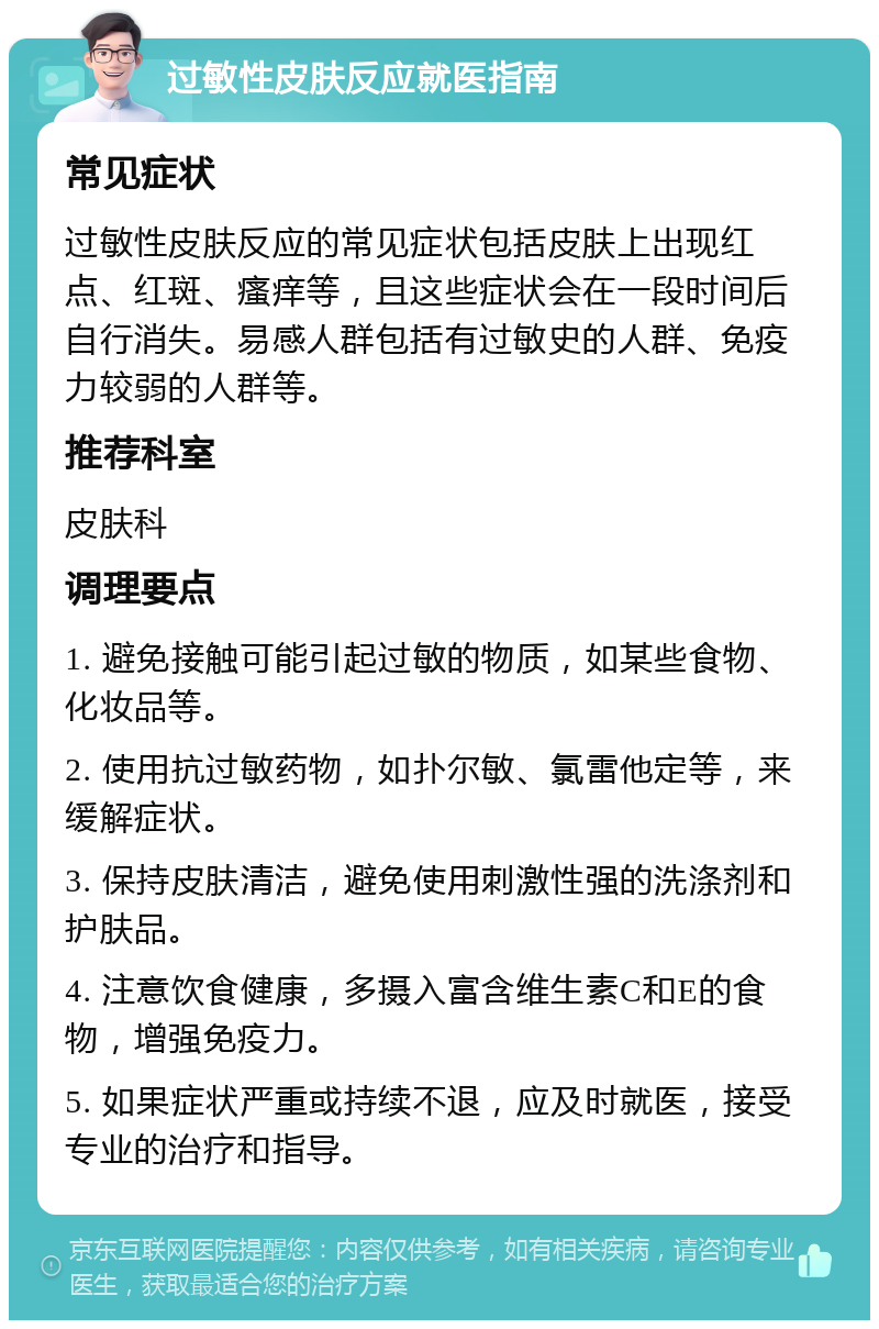 过敏性皮肤反应就医指南 常见症状 过敏性皮肤反应的常见症状包括皮肤上出现红点、红斑、瘙痒等，且这些症状会在一段时间后自行消失。易感人群包括有过敏史的人群、免疫力较弱的人群等。 推荐科室 皮肤科 调理要点 1. 避免接触可能引起过敏的物质，如某些食物、化妆品等。 2. 使用抗过敏药物，如扑尔敏、氯雷他定等，来缓解症状。 3. 保持皮肤清洁，避免使用刺激性强的洗涤剂和护肤品。 4. 注意饮食健康，多摄入富含维生素C和E的食物，增强免疫力。 5. 如果症状严重或持续不退，应及时就医，接受专业的治疗和指导。