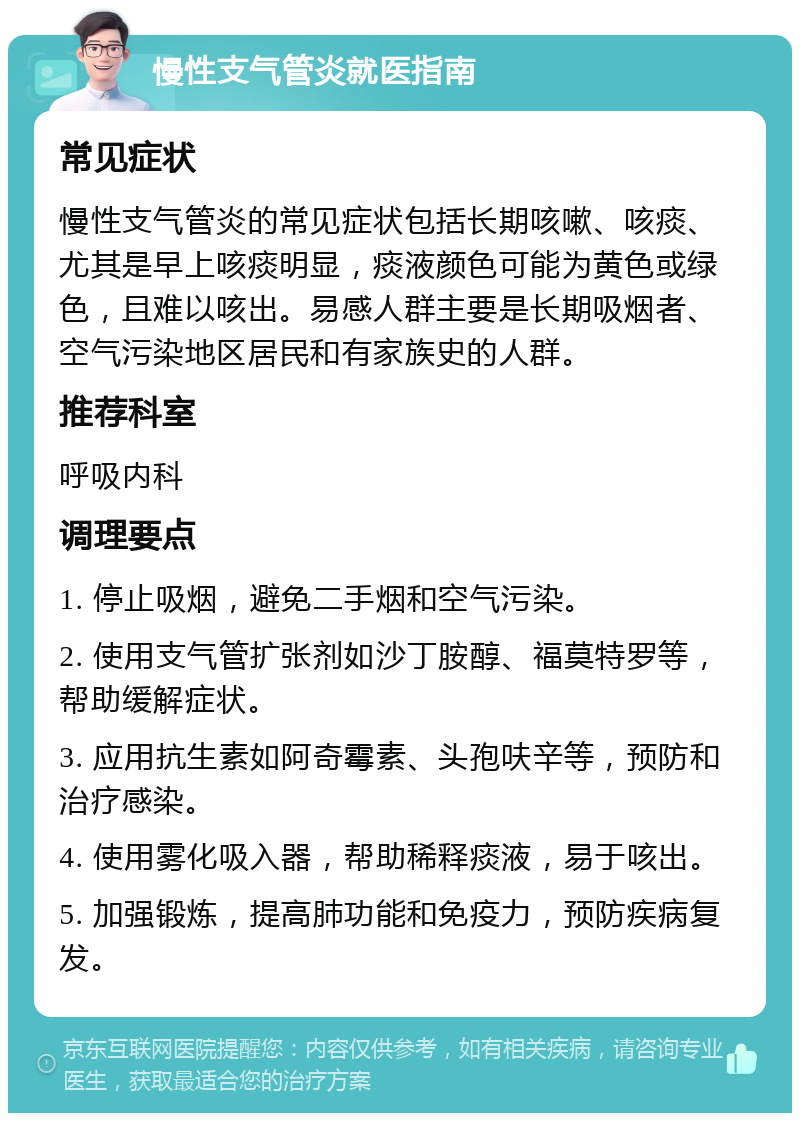 慢性支气管炎就医指南 常见症状 慢性支气管炎的常见症状包括长期咳嗽、咳痰、尤其是早上咳痰明显，痰液颜色可能为黄色或绿色，且难以咳出。易感人群主要是长期吸烟者、空气污染地区居民和有家族史的人群。 推荐科室 呼吸内科 调理要点 1. 停止吸烟，避免二手烟和空气污染。 2. 使用支气管扩张剂如沙丁胺醇、福莫特罗等，帮助缓解症状。 3. 应用抗生素如阿奇霉素、头孢呋辛等，预防和治疗感染。 4. 使用雾化吸入器，帮助稀释痰液，易于咳出。 5. 加强锻炼，提高肺功能和免疫力，预防疾病复发。