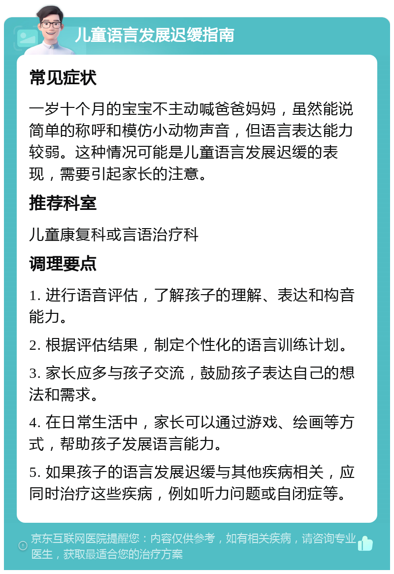 儿童语言发展迟缓指南 常见症状 一岁十个月的宝宝不主动喊爸爸妈妈，虽然能说简单的称呼和模仿小动物声音，但语言表达能力较弱。这种情况可能是儿童语言发展迟缓的表现，需要引起家长的注意。 推荐科室 儿童康复科或言语治疗科 调理要点 1. 进行语音评估，了解孩子的理解、表达和构音能力。 2. 根据评估结果，制定个性化的语言训练计划。 3. 家长应多与孩子交流，鼓励孩子表达自己的想法和需求。 4. 在日常生活中，家长可以通过游戏、绘画等方式，帮助孩子发展语言能力。 5. 如果孩子的语言发展迟缓与其他疾病相关，应同时治疗这些疾病，例如听力问题或自闭症等。