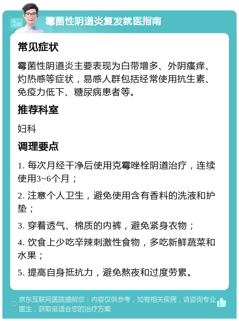 霉菌性阴道炎复发就医指南 常见症状 霉菌性阴道炎主要表现为白带增多、外阴瘙痒、灼热感等症状，易感人群包括经常使用抗生素、免疫力低下、糖尿病患者等。 推荐科室 妇科 调理要点 1. 每次月经干净后使用克霉唑栓阴道治疗，连续使用3~6个月； 2. 注意个人卫生，避免使用含有香料的洗液和护垫； 3. 穿着透气、棉质的内裤，避免紧身衣物； 4. 饮食上少吃辛辣刺激性食物，多吃新鲜蔬菜和水果； 5. 提高自身抵抗力，避免熬夜和过度劳累。