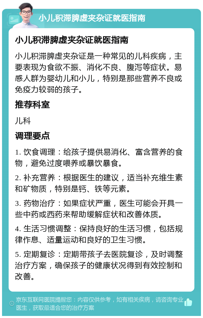 小儿积滞脾虚夹杂证就医指南 小儿积滞脾虚夹杂证就医指南 小儿积滞脾虚夹杂证是一种常见的儿科疾病，主要表现为食欲不振、消化不良、腹泻等症状。易感人群为婴幼儿和小儿，特别是那些营养不良或免疫力较弱的孩子。 推荐科室 儿科 调理要点 1. 饮食调理：给孩子提供易消化、富含营养的食物，避免过度喂养或暴饮暴食。 2. 补充营养：根据医生的建议，适当补充维生素和矿物质，特别是钙、铁等元素。 3. 药物治疗：如果症状严重，医生可能会开具一些中药或西药来帮助缓解症状和改善体质。 4. 生活习惯调整：保持良好的生活习惯，包括规律作息、适量运动和良好的卫生习惯。 5. 定期复诊：定期带孩子去医院复诊，及时调整治疗方案，确保孩子的健康状况得到有效控制和改善。