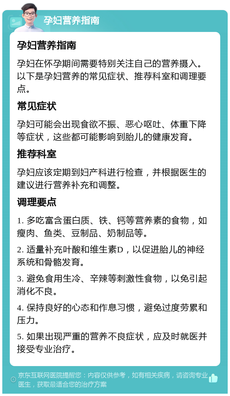 孕妇营养指南 孕妇营养指南 孕妇在怀孕期间需要特别关注自己的营养摄入。以下是孕妇营养的常见症状、推荐科室和调理要点。 常见症状 孕妇可能会出现食欲不振、恶心呕吐、体重下降等症状，这些都可能影响到胎儿的健康发育。 推荐科室 孕妇应该定期到妇产科进行检查，并根据医生的建议进行营养补充和调整。 调理要点 1. 多吃富含蛋白质、铁、钙等营养素的食物，如瘦肉、鱼类、豆制品、奶制品等。 2. 适量补充叶酸和维生素D，以促进胎儿的神经系统和骨骼发育。 3. 避免食用生冷、辛辣等刺激性食物，以免引起消化不良。 4. 保持良好的心态和作息习惯，避免过度劳累和压力。 5. 如果出现严重的营养不良症状，应及时就医并接受专业治疗。