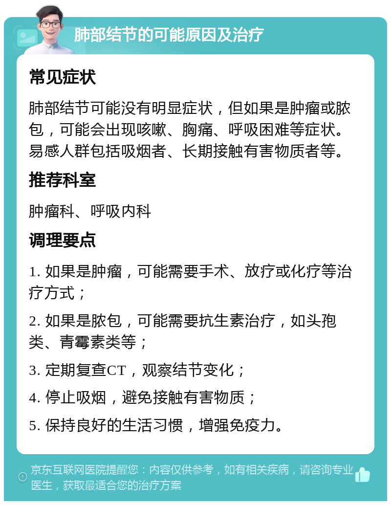 肺部结节的可能原因及治疗 常见症状 肺部结节可能没有明显症状，但如果是肿瘤或脓包，可能会出现咳嗽、胸痛、呼吸困难等症状。易感人群包括吸烟者、长期接触有害物质者等。 推荐科室 肿瘤科、呼吸内科 调理要点 1. 如果是肿瘤，可能需要手术、放疗或化疗等治疗方式； 2. 如果是脓包，可能需要抗生素治疗，如头孢类、青霉素类等； 3. 定期复查CT，观察结节变化； 4. 停止吸烟，避免接触有害物质； 5. 保持良好的生活习惯，增强免疫力。