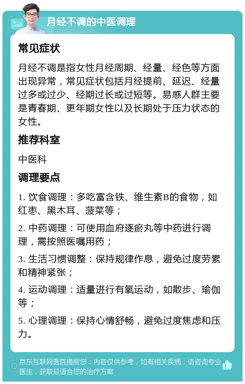 月经不调的中医调理 常见症状 月经不调是指女性月经周期、经量、经色等方面出现异常，常见症状包括月经提前、延迟、经量过多或过少、经期过长或过短等。易感人群主要是青春期、更年期女性以及长期处于压力状态的女性。 推荐科室 中医科 调理要点 1. 饮食调理：多吃富含铁、维生素B的食物，如红枣、黑木耳、菠菜等； 2. 中药调理：可使用血府逐瘀丸等中药进行调理，需按照医嘱用药； 3. 生活习惯调整：保持规律作息，避免过度劳累和精神紧张； 4. 运动调理：适量进行有氧运动，如散步、瑜伽等； 5. 心理调理：保持心情舒畅，避免过度焦虑和压力。