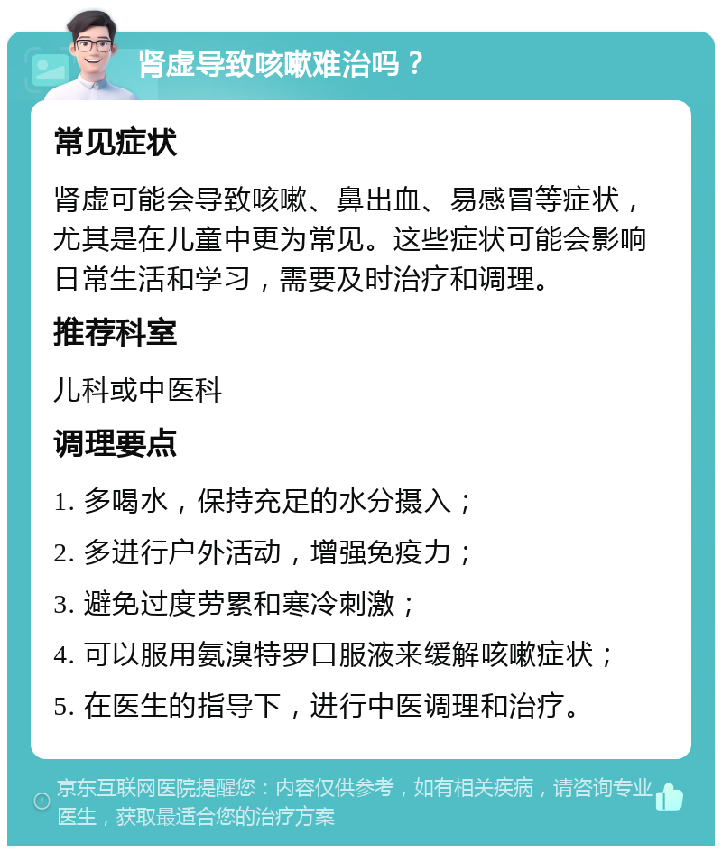 肾虚导致咳嗽难治吗？ 常见症状 肾虚可能会导致咳嗽、鼻出血、易感冒等症状，尤其是在儿童中更为常见。这些症状可能会影响日常生活和学习，需要及时治疗和调理。 推荐科室 儿科或中医科 调理要点 1. 多喝水，保持充足的水分摄入； 2. 多进行户外活动，增强免疫力； 3. 避免过度劳累和寒冷刺激； 4. 可以服用氨溴特罗口服液来缓解咳嗽症状； 5. 在医生的指导下，进行中医调理和治疗。