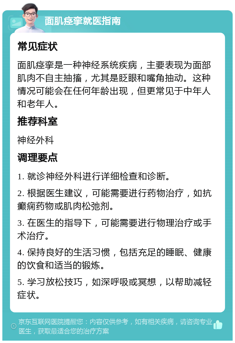 面肌痉挛就医指南 常见症状 面肌痉挛是一种神经系统疾病，主要表现为面部肌肉不自主抽搐，尤其是眨眼和嘴角抽动。这种情况可能会在任何年龄出现，但更常见于中年人和老年人。 推荐科室 神经外科 调理要点 1. 就诊神经外科进行详细检查和诊断。 2. 根据医生建议，可能需要进行药物治疗，如抗癫痫药物或肌肉松弛剂。 3. 在医生的指导下，可能需要进行物理治疗或手术治疗。 4. 保持良好的生活习惯，包括充足的睡眠、健康的饮食和适当的锻炼。 5. 学习放松技巧，如深呼吸或冥想，以帮助减轻症状。