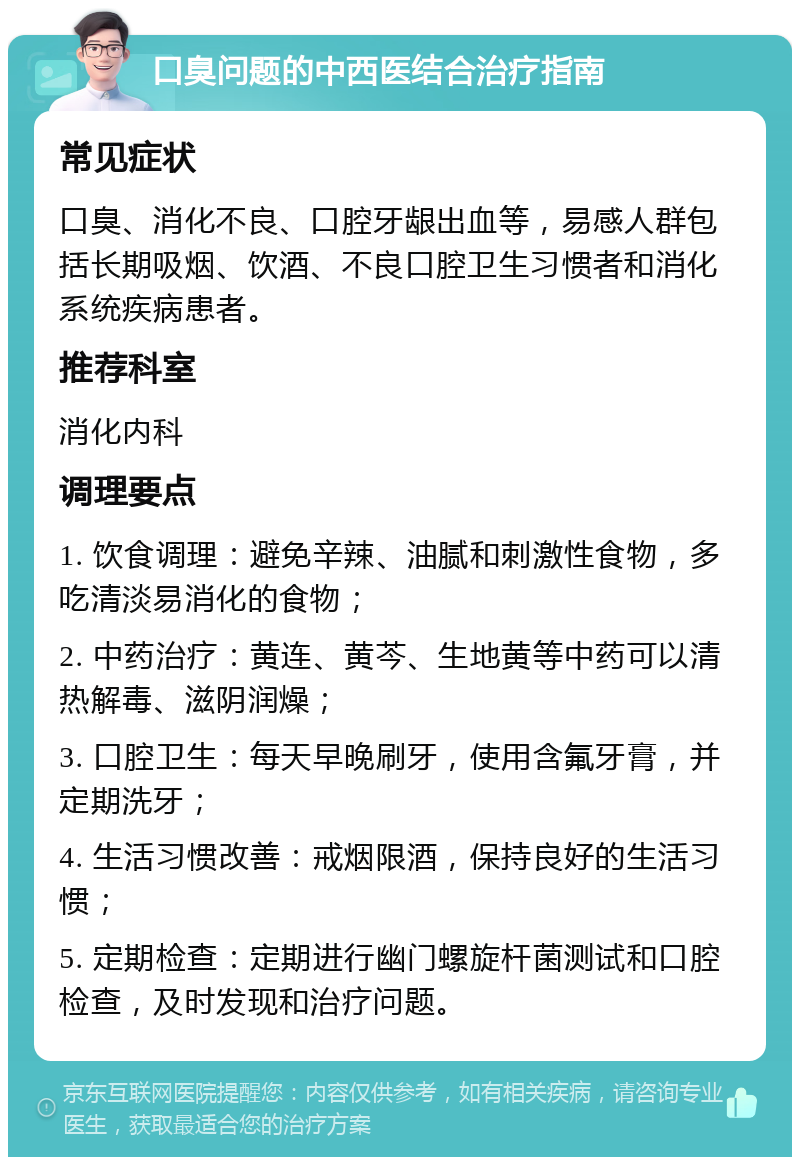 口臭问题的中西医结合治疗指南 常见症状 口臭、消化不良、口腔牙龈出血等，易感人群包括长期吸烟、饮酒、不良口腔卫生习惯者和消化系统疾病患者。 推荐科室 消化内科 调理要点 1. 饮食调理：避免辛辣、油腻和刺激性食物，多吃清淡易消化的食物； 2. 中药治疗：黄连、黄芩、生地黄等中药可以清热解毒、滋阴润燥； 3. 口腔卫生：每天早晚刷牙，使用含氟牙膏，并定期洗牙； 4. 生活习惯改善：戒烟限酒，保持良好的生活习惯； 5. 定期检查：定期进行幽门螺旋杆菌测试和口腔检查，及时发现和治疗问题。