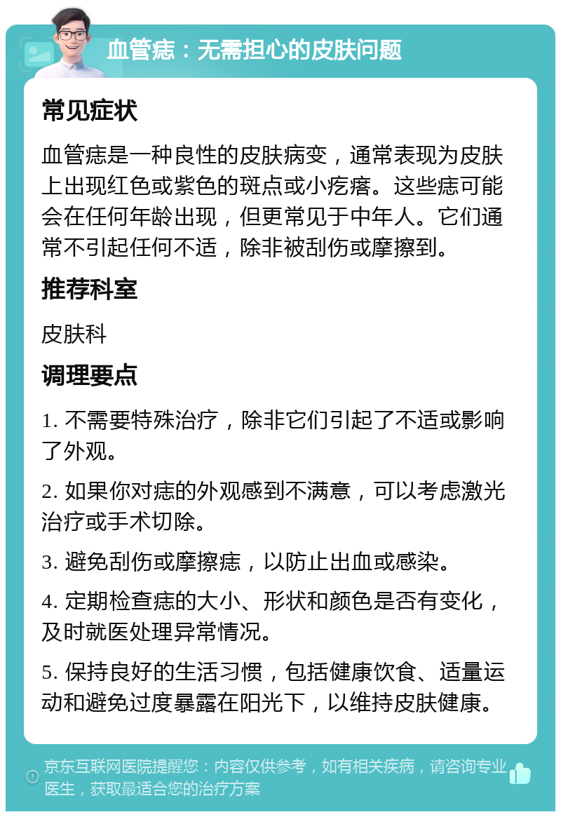 血管痣：无需担心的皮肤问题 常见症状 血管痣是一种良性的皮肤病变，通常表现为皮肤上出现红色或紫色的斑点或小疙瘩。这些痣可能会在任何年龄出现，但更常见于中年人。它们通常不引起任何不适，除非被刮伤或摩擦到。 推荐科室 皮肤科 调理要点 1. 不需要特殊治疗，除非它们引起了不适或影响了外观。 2. 如果你对痣的外观感到不满意，可以考虑激光治疗或手术切除。 3. 避免刮伤或摩擦痣，以防止出血或感染。 4. 定期检查痣的大小、形状和颜色是否有变化，及时就医处理异常情况。 5. 保持良好的生活习惯，包括健康饮食、适量运动和避免过度暴露在阳光下，以维持皮肤健康。