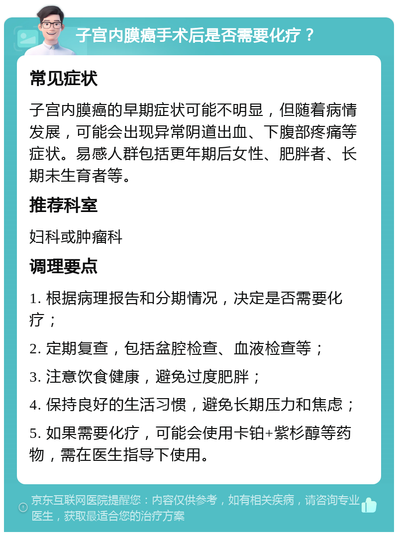 子宫内膜癌手术后是否需要化疗？ 常见症状 子宫内膜癌的早期症状可能不明显，但随着病情发展，可能会出现异常阴道出血、下腹部疼痛等症状。易感人群包括更年期后女性、肥胖者、长期未生育者等。 推荐科室 妇科或肿瘤科 调理要点 1. 根据病理报告和分期情况，决定是否需要化疗； 2. 定期复查，包括盆腔检查、血液检查等； 3. 注意饮食健康，避免过度肥胖； 4. 保持良好的生活习惯，避免长期压力和焦虑； 5. 如果需要化疗，可能会使用卡铂+紫杉醇等药物，需在医生指导下使用。