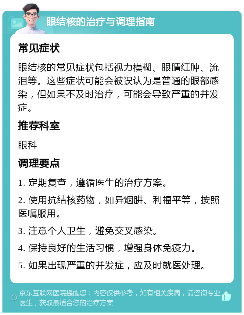 眼结核的治疗与调理指南 常见症状 眼结核的常见症状包括视力模糊、眼睛红肿、流泪等。这些症状可能会被误认为是普通的眼部感染，但如果不及时治疗，可能会导致严重的并发症。 推荐科室 眼科 调理要点 1. 定期复查，遵循医生的治疗方案。 2. 使用抗结核药物，如异烟肼、利福平等，按照医嘱服用。 3. 注意个人卫生，避免交叉感染。 4. 保持良好的生活习惯，增强身体免疫力。 5. 如果出现严重的并发症，应及时就医处理。