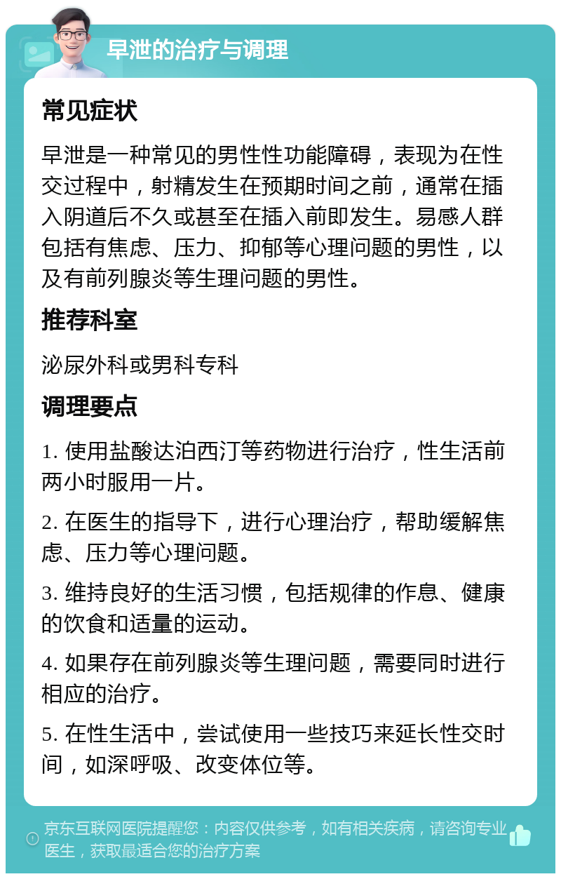 早泄的治疗与调理 常见症状 早泄是一种常见的男性性功能障碍，表现为在性交过程中，射精发生在预期时间之前，通常在插入阴道后不久或甚至在插入前即发生。易感人群包括有焦虑、压力、抑郁等心理问题的男性，以及有前列腺炎等生理问题的男性。 推荐科室 泌尿外科或男科专科 调理要点 1. 使用盐酸达泊西汀等药物进行治疗，性生活前两小时服用一片。 2. 在医生的指导下，进行心理治疗，帮助缓解焦虑、压力等心理问题。 3. 维持良好的生活习惯，包括规律的作息、健康的饮食和适量的运动。 4. 如果存在前列腺炎等生理问题，需要同时进行相应的治疗。 5. 在性生活中，尝试使用一些技巧来延长性交时间，如深呼吸、改变体位等。