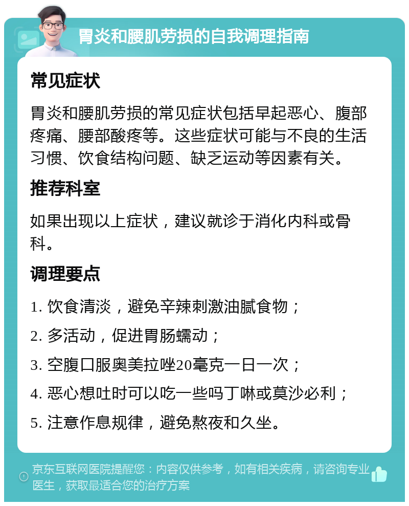 胃炎和腰肌劳损的自我调理指南 常见症状 胃炎和腰肌劳损的常见症状包括早起恶心、腹部疼痛、腰部酸疼等。这些症状可能与不良的生活习惯、饮食结构问题、缺乏运动等因素有关。 推荐科室 如果出现以上症状，建议就诊于消化内科或骨科。 调理要点 1. 饮食清淡，避免辛辣刺激油腻食物； 2. 多活动，促进胃肠蠕动； 3. 空腹口服奥美拉唑20毫克一日一次； 4. 恶心想吐时可以吃一些吗丁啉或莫沙必利； 5. 注意作息规律，避免熬夜和久坐。