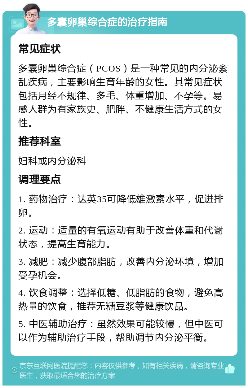 多囊卵巢综合症的治疗指南 常见症状 多囊卵巢综合症（PCOS）是一种常见的内分泌紊乱疾病，主要影响生育年龄的女性。其常见症状包括月经不规律、多毛、体重增加、不孕等。易感人群为有家族史、肥胖、不健康生活方式的女性。 推荐科室 妇科或内分泌科 调理要点 1. 药物治疗：达英35可降低雄激素水平，促进排卵。 2. 运动：适量的有氧运动有助于改善体重和代谢状态，提高生育能力。 3. 减肥：减少腹部脂肪，改善内分泌环境，增加受孕机会。 4. 饮食调整：选择低糖、低脂肪的食物，避免高热量的饮食，推荐无糖豆浆等健康饮品。 5. 中医辅助治疗：虽然效果可能较慢，但中医可以作为辅助治疗手段，帮助调节内分泌平衡。