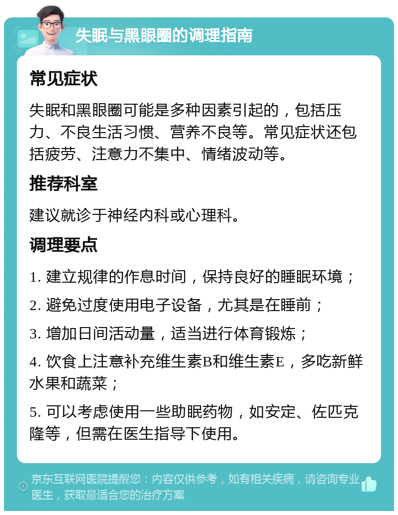 失眠与黑眼圈的调理指南 常见症状 失眠和黑眼圈可能是多种因素引起的，包括压力、不良生活习惯、营养不良等。常见症状还包括疲劳、注意力不集中、情绪波动等。 推荐科室 建议就诊于神经内科或心理科。 调理要点 1. 建立规律的作息时间，保持良好的睡眠环境； 2. 避免过度使用电子设备，尤其是在睡前； 3. 增加日间活动量，适当进行体育锻炼； 4. 饮食上注意补充维生素B和维生素E，多吃新鲜水果和蔬菜； 5. 可以考虑使用一些助眠药物，如安定、佐匹克隆等，但需在医生指导下使用。