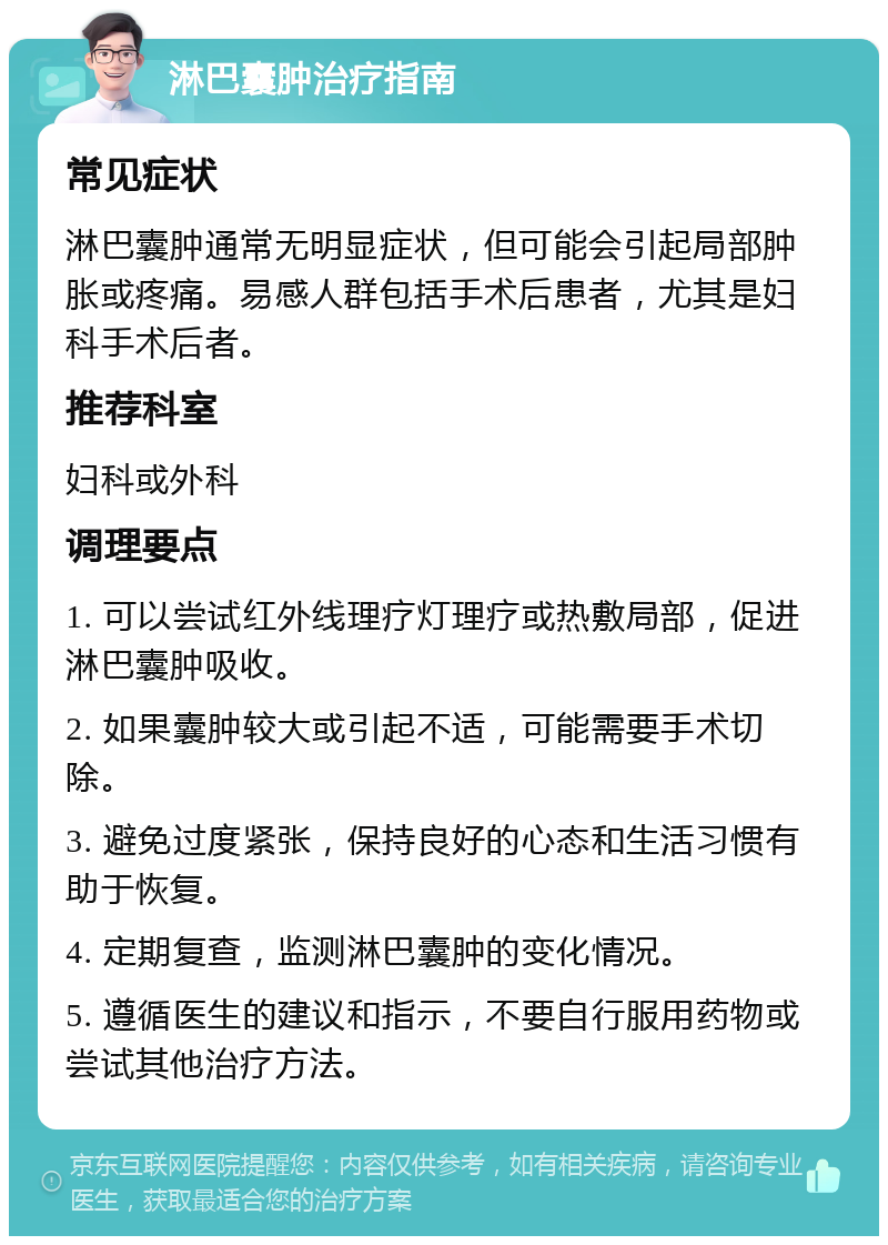 淋巴囊肿治疗指南 常见症状 淋巴囊肿通常无明显症状，但可能会引起局部肿胀或疼痛。易感人群包括手术后患者，尤其是妇科手术后者。 推荐科室 妇科或外科 调理要点 1. 可以尝试红外线理疗灯理疗或热敷局部，促进淋巴囊肿吸收。 2. 如果囊肿较大或引起不适，可能需要手术切除。 3. 避免过度紧张，保持良好的心态和生活习惯有助于恢复。 4. 定期复查，监测淋巴囊肿的变化情况。 5. 遵循医生的建议和指示，不要自行服用药物或尝试其他治疗方法。