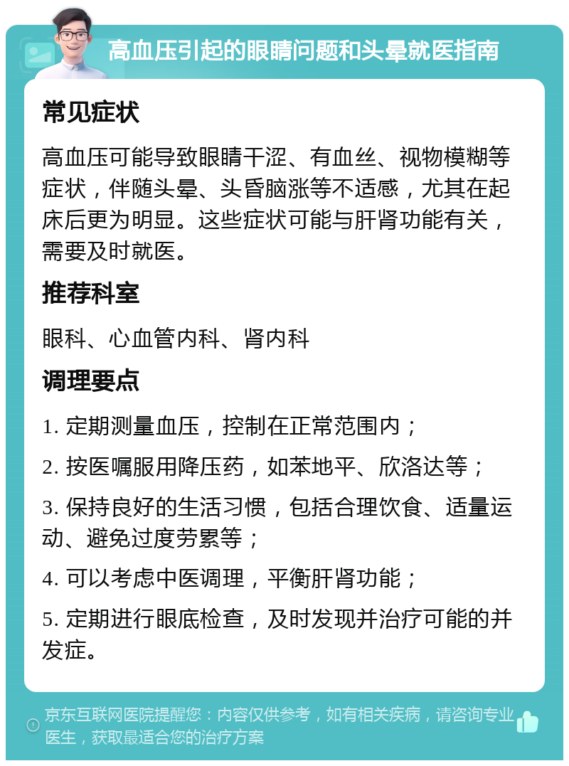 高血压引起的眼睛问题和头晕就医指南 常见症状 高血压可能导致眼睛干涩、有血丝、视物模糊等症状，伴随头晕、头昏脑涨等不适感，尤其在起床后更为明显。这些症状可能与肝肾功能有关，需要及时就医。 推荐科室 眼科、心血管内科、肾内科 调理要点 1. 定期测量血压，控制在正常范围内； 2. 按医嘱服用降压药，如苯地平、欣洛达等； 3. 保持良好的生活习惯，包括合理饮食、适量运动、避免过度劳累等； 4. 可以考虑中医调理，平衡肝肾功能； 5. 定期进行眼底检查，及时发现并治疗可能的并发症。