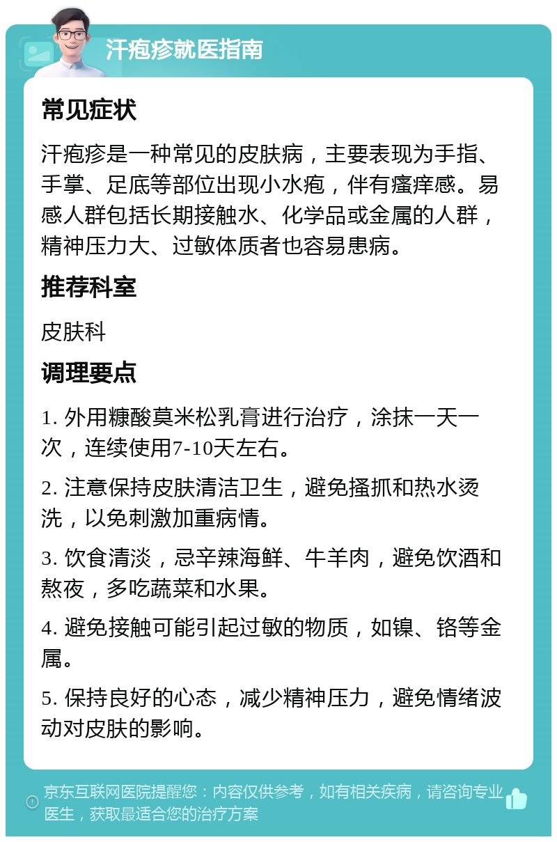 汗疱疹就医指南 常见症状 汗疱疹是一种常见的皮肤病，主要表现为手指、手掌、足底等部位出现小水疱，伴有瘙痒感。易感人群包括长期接触水、化学品或金属的人群，精神压力大、过敏体质者也容易患病。 推荐科室 皮肤科 调理要点 1. 外用糠酸莫米松乳膏进行治疗，涂抹一天一次，连续使用7-10天左右。 2. 注意保持皮肤清洁卫生，避免搔抓和热水烫洗，以免刺激加重病情。 3. 饮食清淡，忌辛辣海鲜、牛羊肉，避免饮酒和熬夜，多吃蔬菜和水果。 4. 避免接触可能引起过敏的物质，如镍、铬等金属。 5. 保持良好的心态，减少精神压力，避免情绪波动对皮肤的影响。