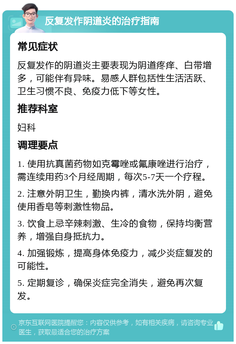 反复发作阴道炎的治疗指南 常见症状 反复发作的阴道炎主要表现为阴道疼痒、白带增多，可能伴有异味。易感人群包括性生活活跃、卫生习惯不良、免疫力低下等女性。 推荐科室 妇科 调理要点 1. 使用抗真菌药物如克霉唑或氟康唑进行治疗，需连续用药3个月经周期，每次5-7天一个疗程。 2. 注意外阴卫生，勤换内裤，清水洗外阴，避免使用香皂等刺激性物品。 3. 饮食上忌辛辣刺激、生冷的食物，保持均衡营养，增强自身抵抗力。 4. 加强锻炼，提高身体免疫力，减少炎症复发的可能性。 5. 定期复诊，确保炎症完全消失，避免再次复发。